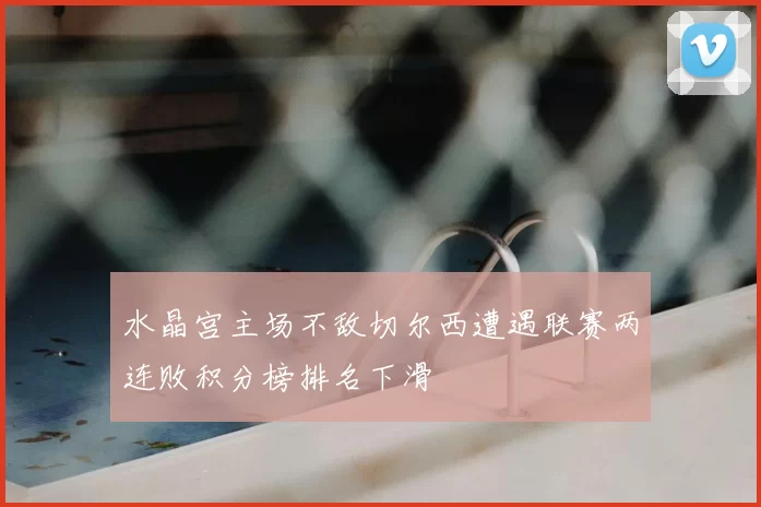 水晶宫主场不敌切尔西遭遇联赛两连败积分榜排名下滑