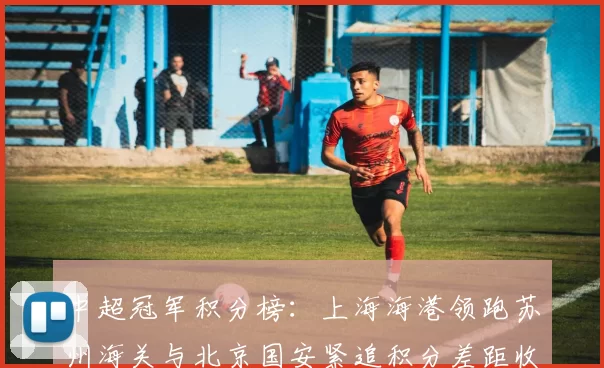 中超冠军积分榜：上海海港领跑苏州海关与北京国安紧追积分差距收窄
