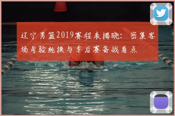 辽宁男篮2019赛程表揭晓：密集客场考验轮换与季后赛备战看点