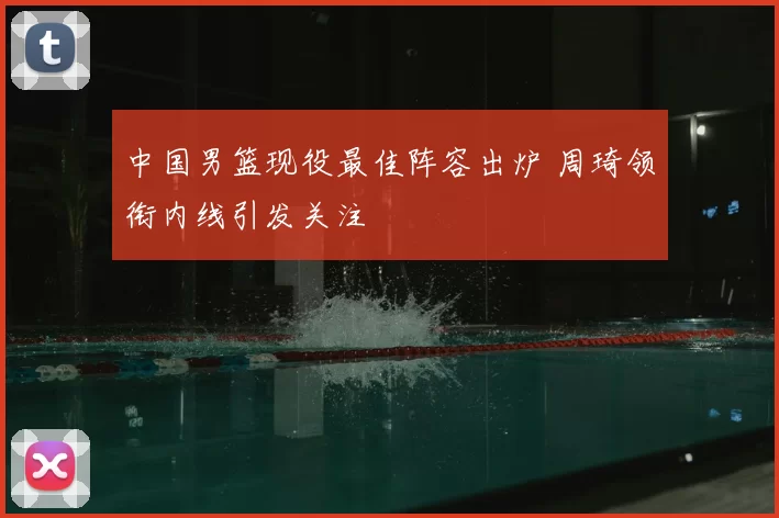 中国男篮现役最佳阵容出炉 周琦领衔内线引发关注