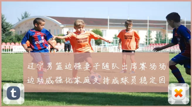 辽宁男篮边强妻子随队出席赛场场边助威强化家庭支持成球员稳定因素