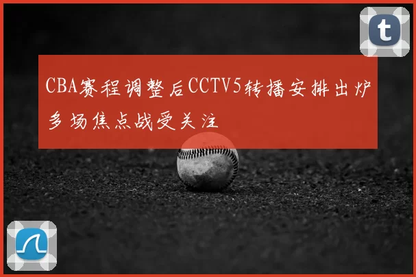CBA赛程调整后CCTV5转播安排出炉多场焦点战受关注