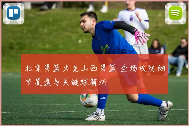 北京男篮力克山西男篮 全场攻防细节复盘与关键球解析