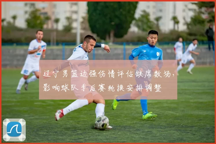 辽宁男篮边强伤情评估缺席数场，影响球队季后赛轮换安排调整