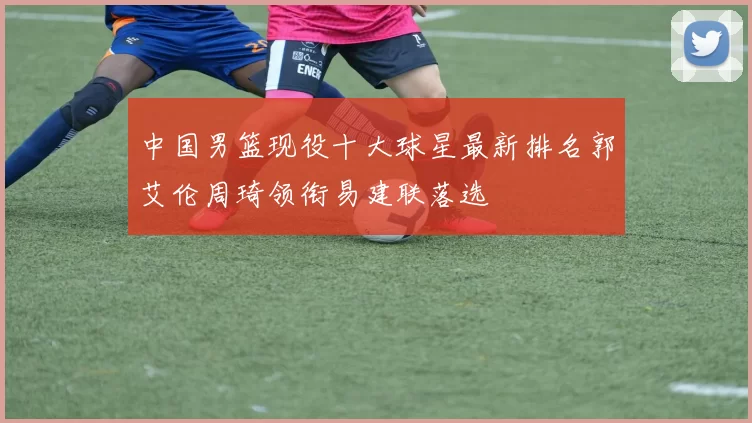 中国男篮现役十大球星最新排名郭艾伦周琦领衔易建联落选