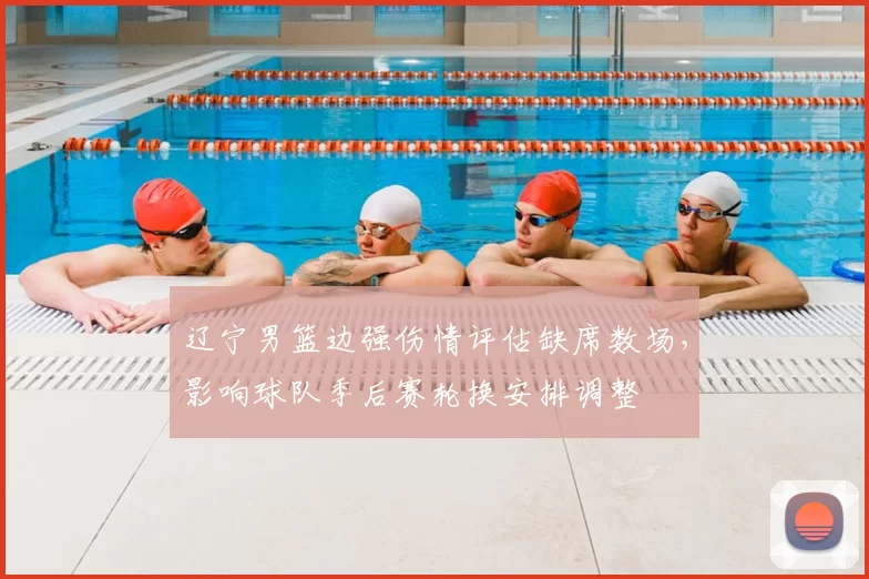 辽宁男篮边强伤情评估缺席数场，影响球队季后赛轮换安排调整