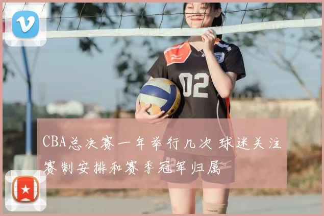 CBA总决赛一年举行几次 球迷关注赛制安排和赛季冠军归属