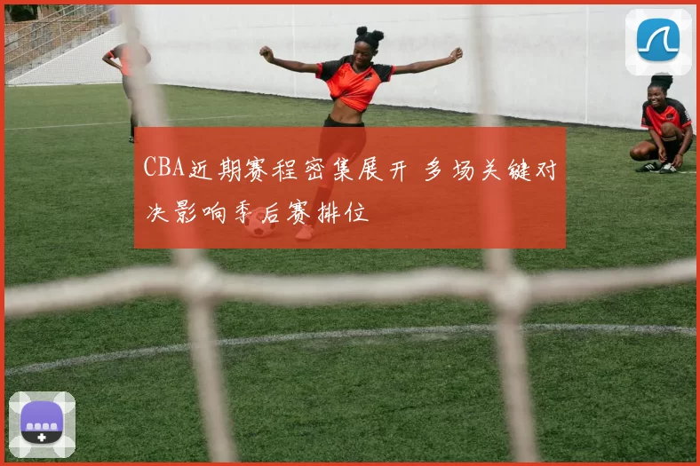 CBA近期赛程密集展开 多场关键对决影响季后赛排位