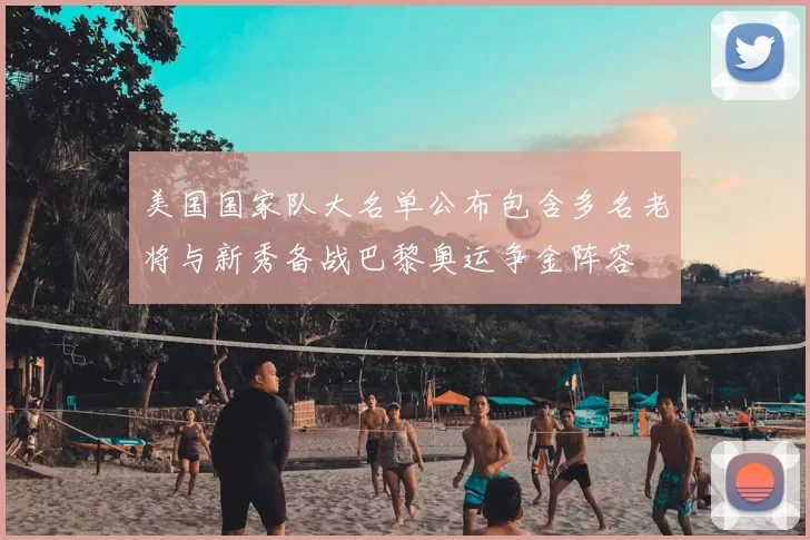 美国国家队大名单公布包含多名老将与新秀备战巴黎奥运争金阵容