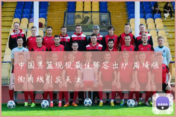 中国男篮现役最佳阵容出炉 周琦领衔内线引发关注