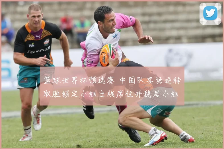 篮球世界杯预选赛 中国队客场逆转取胜锁定小组出线席位并稳居小组头名