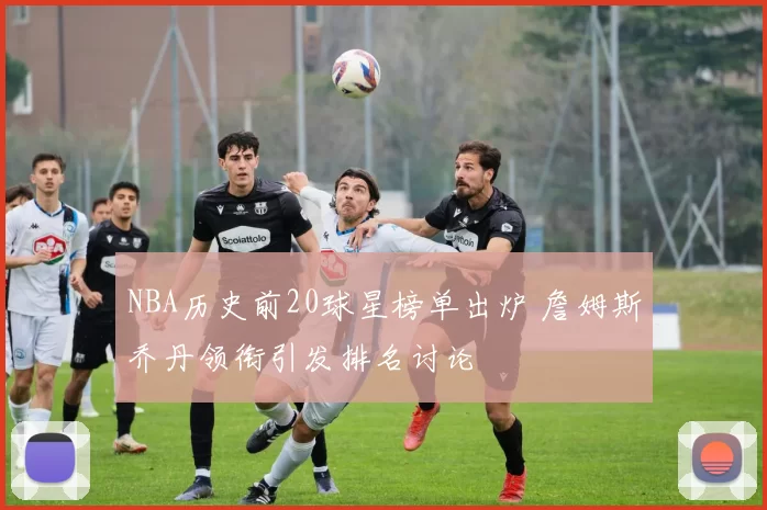 NBA历史前20球星榜单出炉 詹姆斯乔丹领衔引发排名讨论