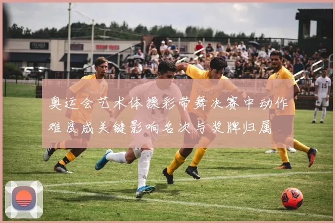 奥运会艺术体操彩带舞决赛中动作难度成关键影响名次与奖牌归属