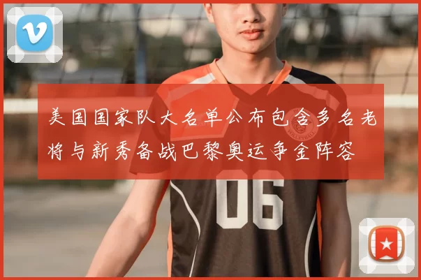 美国国家队大名单公布包含多名老将与新秀备战巴黎奥运争金阵容