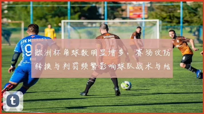 欧洲杯角球数明显增多，赛场攻防转换与判罚频繁影响球队战术与结果
