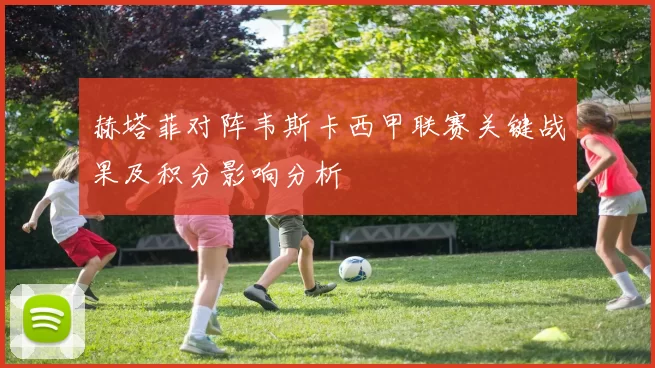 赫塔菲对阵韦斯卡西甲联赛关键战果及积分影响分析