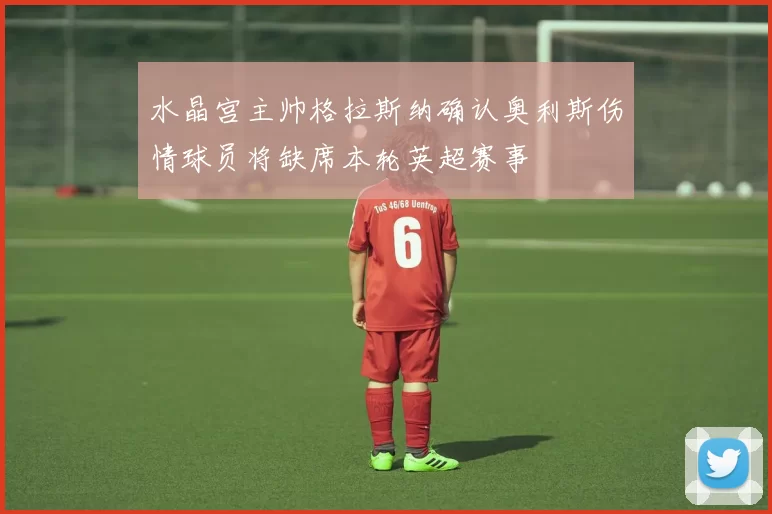 水晶宫主帅格拉斯纳确认奥利斯伤情球员将缺席本轮英超赛事