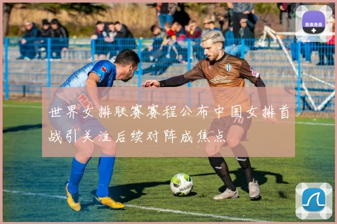 世界女排联赛赛程公布中国女排首战引关注后续对阵成焦点