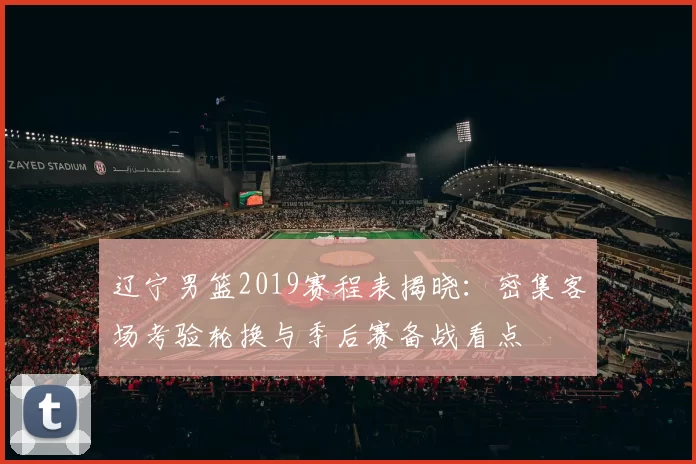 辽宁男篮2019赛程表揭晓：密集客场考验轮换与季后赛备战看点