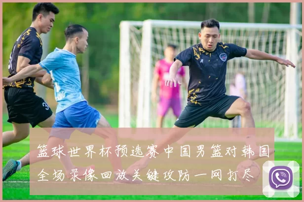 篮球世界杯预选赛中国男篮对韩国全场录像回放关键攻防一网打尽