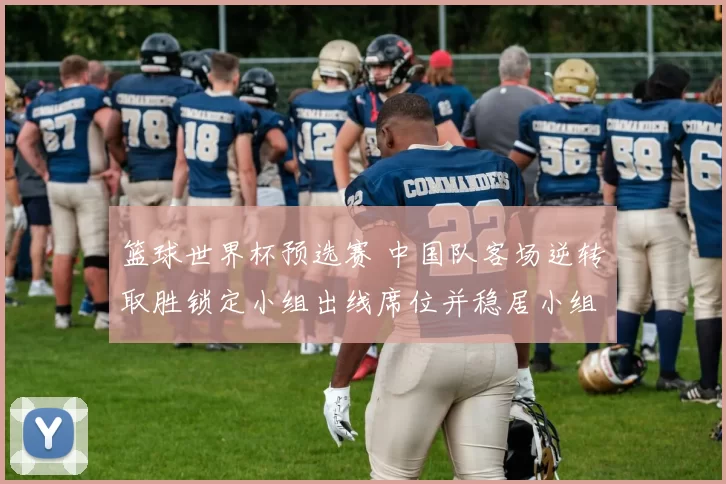 篮球世界杯预选赛 中国队客场逆转取胜锁定小组出线席位并稳居小组头名