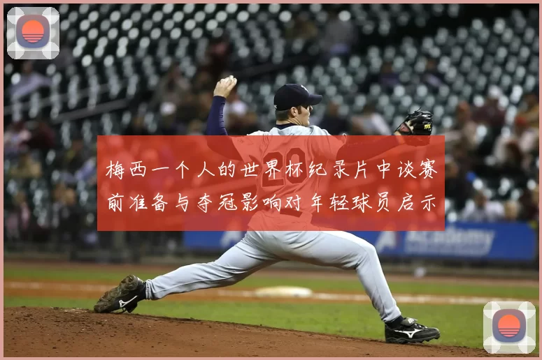 梅西一个人的世界杯纪录片中谈赛前准备与夺冠影响对年轻球员启示